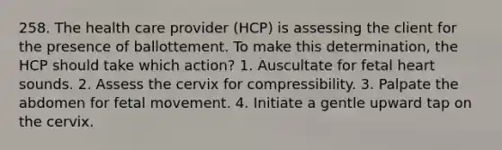 258. The health care provider (HCP) is assessing the client for the presence of ballottement. To make this determination, the HCP should take which action? 1. Auscultate for fetal heart sounds. 2. Assess the cervix for compressibility. 3. Palpate the abdomen for fetal movement. 4. Initiate a gentle upward tap on the cervix.