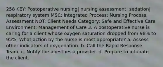 258 KEY: Postoperative nursing| nursing assessment| sedation| respiratory system MSC: Integrated Process: Nursing Process: Assessment NOT: Client Needs Category: Safe and Effective Care Environment: Management of Care 3. A postoperative nurse is caring for a client whose oxygen saturation dropped from 98% to 95%. What action by the nurse is most appropriate? a. Assess other indicators of oxygenation. b. Call the Rapid Response Team. c. Notify the anesthesia provider. d. Prepare to intubate the client.