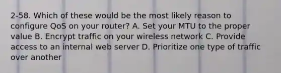 2-58. Which of these would be the most likely reason to configure QoS on your router? A. Set your MTU to the proper value B. Encrypt traffic on your wireless network C. Provide access to an internal web server D. Prioritize one type of traffic over another