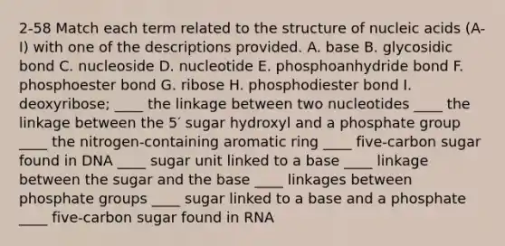 2-58 Match each term related to the structure of nucleic acids (A-I) with one of the descriptions provided. A. base B. glycosidic bond C. nucleoside D. nucleotide E. phosphoanhydride bond F. phosphoester bond G. ribose H. phosphodiester bond I. deoxyribose; ____ the linkage between two nucleotides ____ the linkage between the 5′ sugar hydroxyl and a phosphate group ____ the nitrogen-containing aromatic ring ____ five-carbon sugar found in DNA ____ sugar unit linked to a base ____ linkage between the sugar and the base ____ linkages between phosphate groups ____ sugar linked to a base and a phosphate ____ five-carbon sugar found in RNA