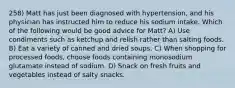 258) Matt has just been diagnosed with hypertension, and his physician has instructed him to reduce his sodium intake. Which of the following would be good advice for Matt? A) Use condiments such as ketchup and relish rather than salting foods. B) Eat a variety of canned and dried soups. C) When shopping for processed foods, choose foods containing monosodium glutamate instead of sodium. D) Snack on fresh fruits and vegetables instead of salty snacks.