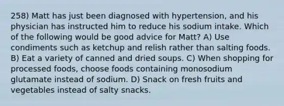 258) Matt has just been diagnosed with hypertension, and his physician has instructed him to reduce his sodium intake. Which of the following would be good advice for Matt? A) Use condiments such as ketchup and relish rather than salting foods. B) Eat a variety of canned and dried soups. C) When shopping for processed foods, choose foods containing monosodium glutamate instead of sodium. D) Snack on fresh fruits and vegetables instead of salty snacks.