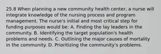 25.8 When planning a new community health center, a nurse will integrate knowledge of the nursing process and program management. The nurse's initial and most critical step for funding purposes would be: A. Finding the lay leaders in the community. B. Identifying the target population's health problems and needs. C. Outlining the major causes of mortality in the community. D. Prioritizing the community's problems.