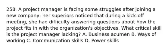 258. A project manager is facing some struggles after joining a new company; her superiors noticed that during a kick-off meeting, she had difficulty answering questions about how the project fits in with the organization's objectives. What critical skill is the project manager lacking? A. Business acumen B. Ways of working C. Communication skills D. Power skills