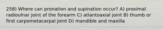 258) Where can pronation and supination occur? A) proximal radioulnar joint of the forearm C) atlantoaxial joint B) thumb or first carpometacarpal joint D) mandible and maxilla