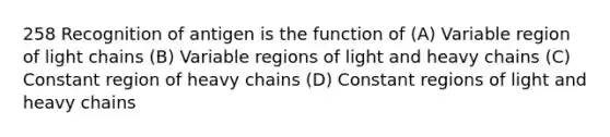 258 Recognition of antigen is the function of (A) Variable region of light chains (B) Variable regions of light and heavy chains (C) Constant region of heavy chains (D) Constant regions of light and heavy chains