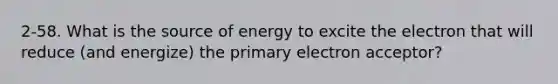 2-58. What is the source of energy to excite the electron that will reduce (and energize) the primary electron acceptor?