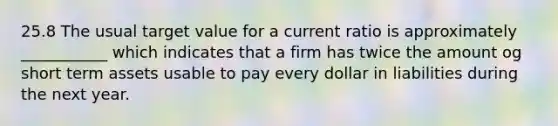 25.8 The usual target value for a current ratio is approximately ___________ which indicates that a firm has twice the amount og short term assets usable to pay every dollar in liabilities during the next year.