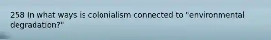 258 In what ways is colonialism connected to "environmental degradation?"