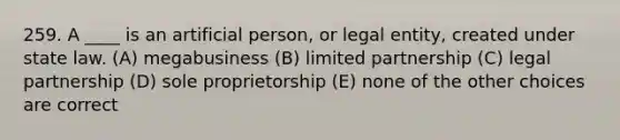 259. A ____ is an artificial person, or legal entity, created under state law. (A) megabusiness (B) limited partnership (C) legal partnership (D) sole proprietorship (E) none of the other choices are correct