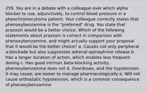 259. You are in a debate with a colleague over which alpha blocker to use, adjunctively, to control blood pressure in a pheochromocytoma patient. Your colleague correctly states that phenoxybenzamine is the "preferred" drug. You state that prazosin would be a better choice. Which of the following statements about prazosin is correct in comparison with phenoxybenzamine, and might actually support your proposal that it would be the better choice? a. Causes not only peripheral a-blockade but also suppresses adrenal epinephrine release b. Has a longer duration of action, which enables less frequent dosing c. Has good intrinsic beta-blocking activity, phenoxybenzamine does not d. Overdoses, and the hypotension it may cause, are easier to manage pharmacologically e. Will not cause orthostatic hypotension, which is a common consequence of phenoxybenzamine