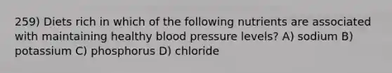 259) Diets rich in which of the following nutrients are associated with maintaining healthy blood pressure levels? A) sodium B) potassium C) phosphorus D) chloride