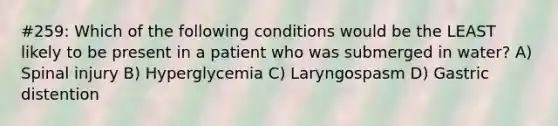 #259: Which of the following conditions would be the LEAST likely to be present in a patient who was submerged in water? A) Spinal injury B) Hyperglycemia C) Laryngospasm D) Gastric distention