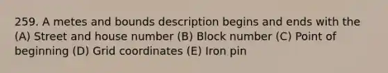 259. A metes and bounds description begins and ends with the (A) Street and house number (B) Block number (C) Point of beginning (D) Grid coordinates (E) Iron pin