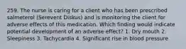 259. The nurse is caring for a client who has been prescribed salmeterol (Serevent Diskus) and is monitoring the client for adverse effects of this medication. Which finding would indicate potential development of an adverse effect? 1. Dry mouth 2. Sleepiness 3. Tachycardia 4. Significant rise in blood pressure