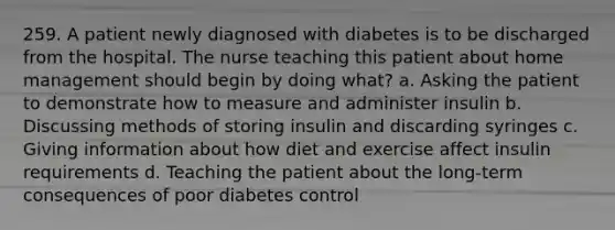 259. A patient newly diagnosed with diabetes is to be discharged from the hospital. The nurse teaching this patient about home management should begin by doing what? a. Asking the patient to demonstrate how to measure and administer insulin b. Discussing methods of storing insulin and discarding syringes c. Giving information about how diet and exercise affect insulin requirements d. Teaching the patient about the long-term consequences of poor diabetes control