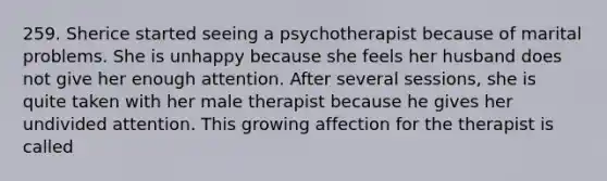 259. Sherice started seeing a psychotherapist because of marital problems. She is unhappy because she feels her husband does not give her enough attention. After several sessions, she is quite taken with her male therapist because he gives her undivided attention. This growing affection for the therapist is called