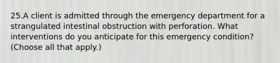 25.A client is admitted through the emergency department for a strangulated intestinal obstruction with perforation. What interventions do you anticipate for this emergency condition? (Choose all that apply.)