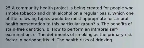 25.A community health project is being created for people who smoke tobacco and drink alcohol on a regular basis. Which one of the following topics would be most appropriate for an oral health presentation to this particular group? a. The benefits of stain-free dentition. b. How to perform an intraoral self-examination. c. The detriments of smoking as the primary risk factor in periodontitis. d. The health risks of drinking.