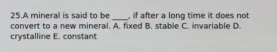 25.A mineral is said to be ____, if after a long time it does not convert to a new mineral. A. fixed B. stable C. invariable D. crystalline E. constant