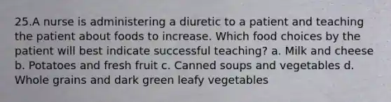 25.A nurse is administering a diuretic to a patient and teaching the patient about foods to increase. Which food choices by the patient will best indicate successful teaching? a. Milk and cheese b. Potatoes and fresh fruit c. Canned soups and vegetables d. Whole grains and dark green leafy vegetables