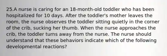 25.A nurse is caring for an 18-month-old toddler who has been hospitalized for 10 days. After the toddler's mother leaves the room, the nurse observes the toddler sitting quietly in the corner of the crib, sucking her thumb. When the nurse approaches the crib, the toddler turns away from the nurse. The nurse should understand that these behaviors indicate which of the following developmental reactions?