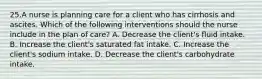 25.A nurse is planning care for a client who has cirrhosis and ascites. Which of the following interventions should the nurse include in the plan of care? A. Decrease the client's fluid intake. B. Increase the client's saturated fat intake. C. Increase the client's sodium intake. D. Decrease the client's carbohydrate intake.