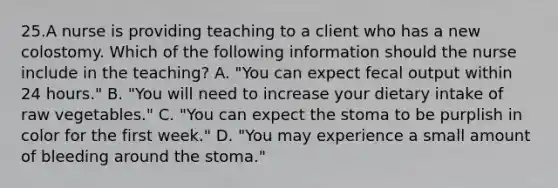 25.A nurse is providing teaching to a client who has a new colostomy. Which of the following information should the nurse include in the teaching? A. "You can expect fecal output within 24 hours." B. "You will need to increase your dietary intake of raw vegetables." C. "You can expect the stoma to be purplish in color for the first week." D. "You may experience a small amount of bleeding around the stoma."