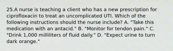 25.A nurse is teaching a client who has a new prescription for ciprofloxacin to treat an uncomplicated UTI. Which of the following instructions should the nurse include? A. "Take this medication with an antacid." B. "Monitor for tendon pain." C. "Drink 1,000 milliliters of fluid daily." D. "Expect urine to turn dark orange."