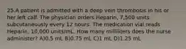 25.A patient is admitted with a deep vein thrombosis in his or her left calf. The physician orders Heparin, 7,500 units subcutaneously every 12 hours. The medication vial reads Heparin, 10,000 units/mL. How many milliliters does the nurse administer? A)0.5 mL B)0.75 mL C)1 mL D)1.25 mL