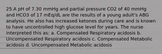 25.A pH of 7.30 mmHg and partial pressure CO2 of 40 mmHg and HCO3 of 17 mEq/dL are the results of a young adult's ABG analysis. He also has increased ketones during care and is known to have uncontrolled high glucose level for years. The nurse interpreted this as: a. Compensated Respiratory acidosis b. Uncompensated Respiratory acidosis c. Compensated Metabolic acidosis d. Uncompensated Metabolic acidosis