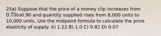 25a) Suppose that the price of a money clip increases from 0.75 to0.90 and quantity supplied rises from 8,000 units to 10,000 units. Use the midpoint formula to calculate the price elasticity of supply. A) 1.22 B) 1.0 C) 0.82 D) 0.07