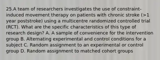 25.A team of researchers investigates the use of constraint-induced movement therapy on patients with chronic stroke (>1 year poststroke) using a multicentre randomized controlled trial (RCT). What are the specific characteristics of this type of research design? A. A sample of convenience for the intervention group B. Alternating experimental and control conditions for a subject C. Random assignment to an experimental or control group D. Random assignment to matched cohort groups