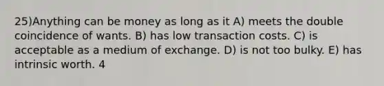 25)Anything can be money as long as it A) meets the double coincidence of wants. B) has low transaction costs. C) is acceptable as a medium of exchange. D) is not too bulky. E) has intrinsic worth. 4