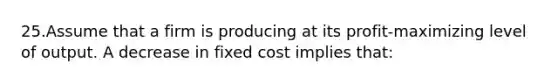 25.Assume that a firm is producing at its profit-maximizing level of output. A decrease in fixed cost implies that: