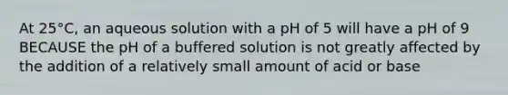 At 25°C, an aqueous solution with a pH of 5 will have a pH of 9 BECAUSE the pH of a buffered solution is not greatly affected by the addition of a relatively small amount of acid or base