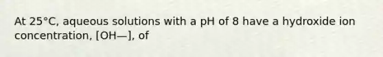 At 25°C, aqueous solutions with a pH of 8 have a hydroxide ion concentration, [OH—], of