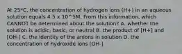 At 25*C, the concentration of hydrogen ions (H+) in an aqueous solution equals 4.5 x 10^5M. From this information, which CANNOT be determined about the solution? A. whether the solution is acidic, basic, or neutral B. the product of [H+] and [OH-] C. the identity of the anions in solution D. the concentration of hydroxide ions [OH-]