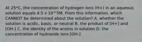 At 25*C, the concentration of hydrogen ions (H+) in an aqueous solution equals 4.5 x 10^5M. From this information, which CANNOT be determined about the solution? A. whether the solution is acidic, basic, or neutral B. the product of [H+] and [OH-] C. the identity of the anions in solution D. the concentration of hydroxide ions [OH-]