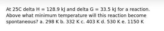 At 25C delta H = 128.9 kJ and delta G = 33.5 kJ for a reaction. Above what minimum temperature will this reaction become spontaneous? a. 298 K b. 332 K c. 403 K d. 530 K e. 1150 K