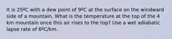 It is 25ºC with a dew point of 9ºC at the surface on the windward side of a mountain. What is the temperature at the top of the 4 km mountain once this air rises to the top? Use a wet adiabatic lapse rate of 6ºC/km.