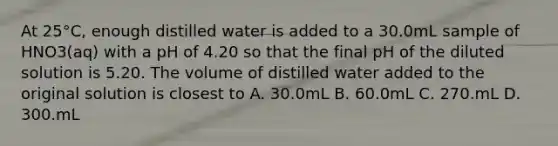 At 25°C, enough distilled water is added to a 30.0mL sample of HNO3(aq) with a pH of 4.20 so that the final pH of the diluted solution is 5.20. The volume of distilled water added to the original solution is closest to A. 30.0mL B. 60.0mL C. 270.mL D. 300.mL