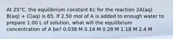 At 25°C, the equilibrium constant Kc for the reaction 2A(aq) B(aq) + C(aq) is 65. If 2.50 mol of A is added to enough water to prepare 1.00 L of solution, what will the equilibrium concentration of A be? 0.038 M 0.14 M 0.28 M 1.18 M 2.4 M