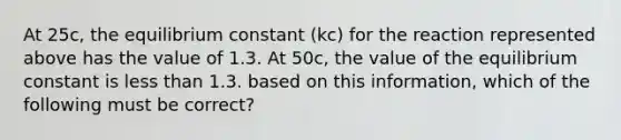 At 25c, the equilibrium constant (kc) for the reaction represented above has the value of 1.3. At 50c, the value of the equilibrium constant is less than 1.3. based on this information, which of the following must be correct?