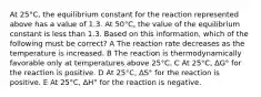 At 25°C, the equilibrium constant for the reaction represented above has a value of 1.3. At 50°C, the value of the equilibrium constant is less than 1.3. Based on this information, which of the following must be correct? A The reaction rate decreases as the temperature is increased. B The reaction is thermodynamically favorable only at temperatures above 25°C. C At 25°C, ∆G° for the reaction is positive. D At 25°C, ∆S° for the reaction is positive. E At 25°C, ∆H° for the reaction is negative.