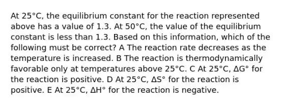 At 25°C, the equilibrium constant for the reaction represented above has a value of 1.3. At 50°C, the value of the equilibrium constant is less than 1.3. Based on this information, which of the following must be correct? A The reaction rate decreases as the temperature is increased. B The reaction is thermodynamically favorable only at temperatures above 25°C. C At 25°C, ∆G° for the reaction is positive. D At 25°C, ∆S° for the reaction is positive. E At 25°C, ∆H° for the reaction is negative.