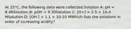 At 25°C, the following data were collected:Solution A: pH = 8.46Solution B: pOH = 9.30Solution C: [H+] = 2.5 × 10-4 MSolution D: [OH-] = 1.1 × 10-10 MWhich lists the solutions in order of increasing acidity?