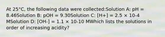 At 25°C, the following data were collected:Solution A: pH = 8.46Solution B: pOH = 9.30Solution C: [H+] = 2.5 × 10-4 MSolution D: [OH-] = 1.1 × 10-10 MWhich lists the solutions in order of increasing acidity?