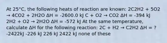 At 25°C, the following heats of reaction are known: 2C2H2 + 5O2 → 4CO2 + 2H2O ΔH = -2600.0 kJ C + O2 → CO2 ΔH = -394 kJ 2H2 + O2 → 2H2O ΔH = -572 kJ At the same temperature, calculate ΔH for the following reaction: 2C + H2 → C2H2 ΔH = ? -2422kJ -226 kJ 226 kJ 2422 kJ none of these