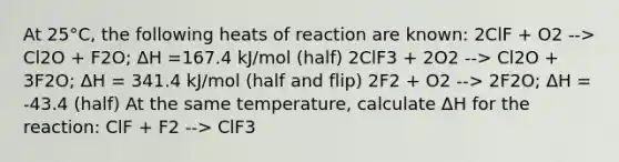 At 25°C, the following heats of reaction are known: 2ClF + O2 --> Cl2O + F2O; ΔH =167.4 kJ/mol (half) 2ClF3 + 2O2 --> Cl2O + 3F2O; ΔH = 341.4 kJ/mol (half and flip) 2F2 + O2 --> 2F2O; ΔH = -43.4 (half) At the same temperature, calculate ΔH for the reaction: ClF + F2 --> ClF3